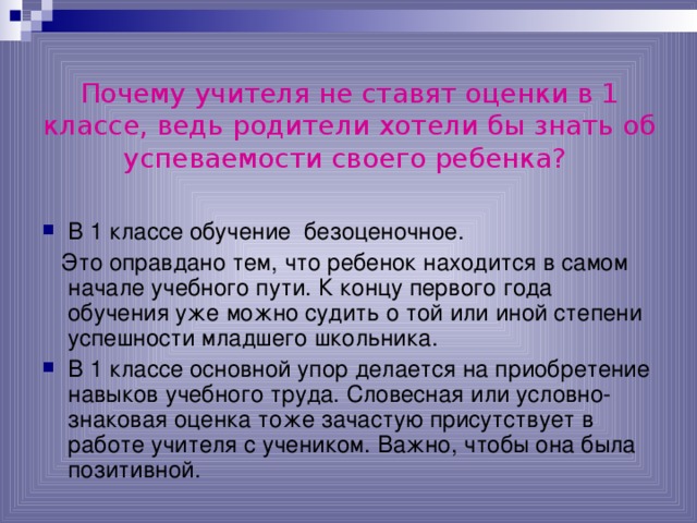 Почему учителя не ставят оценки в 1 классе, ведь родители хотели бы знать об успеваемости своего ребенка?  В 1 классе обучение безоценочное.  Это оправдано тем, что ребенок находится в самом начале учебного пути. К концу первого года обучения уже можно судить о той или иной степени успешности младшего школьника. В 1 классе основной упор делается на приобретение навыков учебного труда. Словесная или условно-знаковая оценка тоже зачастую присутствует в работе учителя с учеником. Важно, чтобы она была позитивной. 