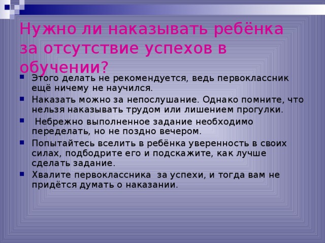 Нужно ли наказывать ребёнка за отсутствие успехов в обучении?  Этого делать не рекомендуется, ведь первоклассник ещё ничему не научился. Наказать можно за непослушание. Однако помните, что нельзя наказывать трудом или лишением прогулки.  Небрежно выполненное задание необходимо переделать, но не поздно вечером. Попытайтесь вселить в ребёнка уверенность в своих силах, подбодрите его и подскажите, как лучше сделать задание. Хвалите первоклассника за успехи, и тогда вам не придётся думать о наказании. 