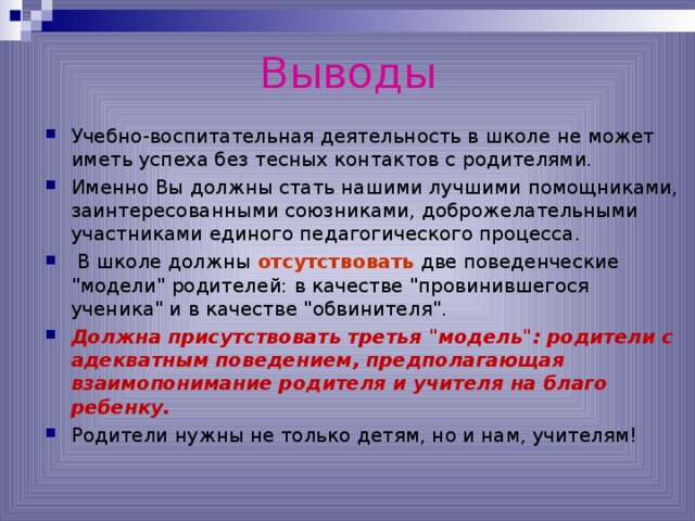 Выводы Учебно-воспитательная деятельность в школе не может иметь успеха без тесных контактов с родителями. Именно Вы должны стать нашими лучшими помощниками, заинтересованными союзниками, доброжелательными участниками единого педагогического процесса.  В школе должны отсутствовать две поведенческие 