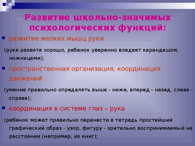 Развитие школьно-значимых психологических функций:   развитие мелких мышц руки  (рука развита хорошо, ребенок уверенно владеет карандашом, ножницами); пространственная организация, координация движений  (умение правильно определять выше - ниже, вперед - назад, слева - справа); координация в системе глаз – рука  (ребенок может правильно перенести в тетрадь простейший графический образ - узор, фигуру - зрительно воспринимаемый на расстоянии (например, из книг); 