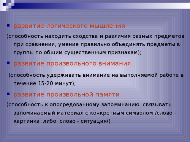 развитие логического мышления  (способность находить сходства и различия разных предметов при сравнении, умение правильно объединять предметы в группы по общим существенным признакам); развитие произвольного внимания  (способность удерживать внимание на выполняемой работе в течение 15-20 минут); развитие произвольной памяти  (способность к опосредованному запоминанию: связывать запоминаемый материал с конкретным символом /слово - картинка либо слово - ситуация/). 