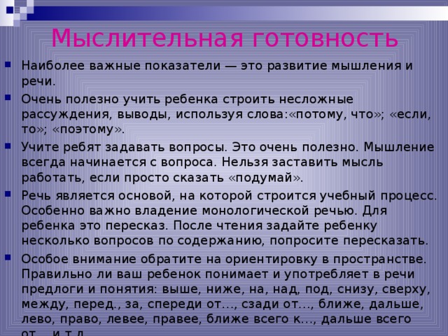 Мыслительная готовность Наиболее важные показатели — это развитие мышления и речи. Очень полезно учить ребенка строить несложные рассуждения, выводы, используя слова:«потому, что»; «если, то»; «поэтому». Учите ребят задавать вопросы. Это очень полезно. Мышление всегда начинается с вопроса. Нельзя заставить мысль работать, если просто сказать «подумай». Речь является основой, на которой строится учебный процесс. Особенно важно владение монологической речью. Для ребенка это пересказ. После чтения задайте ребенку несколько вопросов по содержанию, попросите пересказать. Особое внимание обратите на ориентировку в пространстве. Правильно ли ваш ребенок понимает и употребляет в речи предлоги и понятия: выше, ниже, на, над, под, снизу, сверху, между, перед., за, спереди от…, сзади от…, ближе, дальше, лево, право, левее, правее, ближе всего к…, дальше всего от… и т.д. 