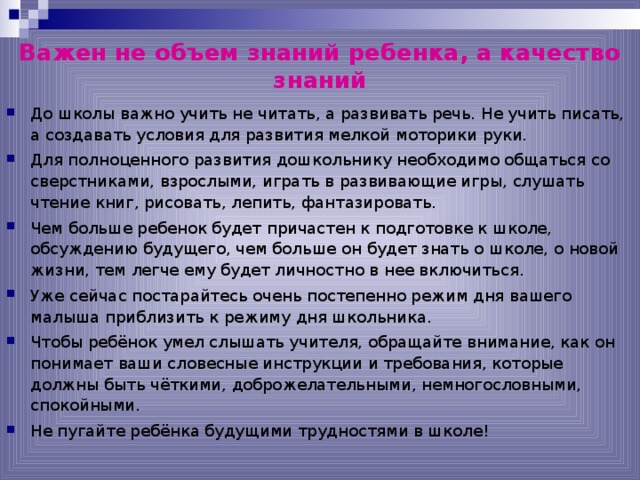 Важен не объем знаний ребенка, а качество знаний До школы важно учить не читать, а развивать речь. Не учить писать, а создавать условия для развития мелкой моторики руки. Для полноценного развития дошкольнику необходимо общаться со сверстниками, взрослыми, играть в развивающие игры, слушать чтение книг, рисовать, лепить, фантазировать. Чем больше ребенок будет причастен к подготовке к школе, обсуждению будущего, чем больше он будет знать о школе, о новой жизни, тем легче ему будет личностно в нее включиться. Уже сейчас постарайтесь очень постепенно режим дня вашего малыша приблизить к режиму дня школьника. Чтобы ребёнок умел слышать учителя, обращайте внимание, как он понимает ваши словесные инструкции и требования, которые должны быть чёткими, доброжелательными, немногословными, спокойными. Не пугайте ребёнка будущими трудностями в школе!   