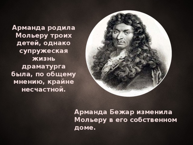 Арманда родила Мольеру троих детей, однако супружеская жизнь драматурга была, по общему мнению, крайне несчастной.  Арманда Бежар изменила Мольеру в его собственном доме.   