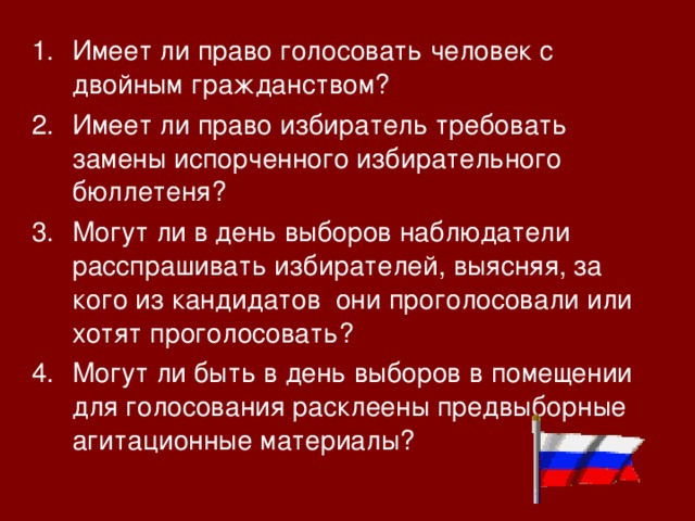 Имеет ли право голосовать человек с двойным гражданством? Имеет ли право избиратель требовать замены испорченного избирательного бюллетеня? Могут ли в день выборов наблюдатели расспрашивать избирателей, выясняя, за кого из кандидатов они проголосовали или хотят проголосовать? Могут ли быть в день выборов в помещении для голосования расклеены предвыборные агитационные материалы? 