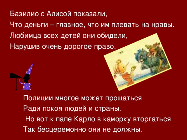 Базилио с Алисой показали, Что деньги – главное, что им плевать на нравы. Любимца всех детей они обидели, Нарушив очень дорогое право. Полиции многое может прощаться Ради покоя людей и страны.  Но вот к папе Карло в каморку вторгаться Так бесцеремонно они не должны. 