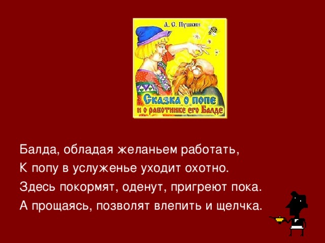 Балда, обладая желаньем работать, К попу в услуженье уходит охотно. Здесь покормят, оденут, пригреют пока. А прощаясь, позволят влепить и щелчка. 