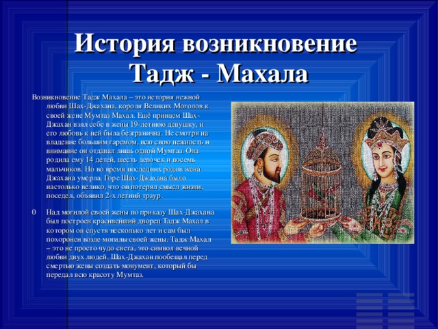 История возникновение  Тадж - Махала Возникновение Тадж Махала – это история нежной любви Шах-Джахана, короля Великих Моголов к своей жене Мумтаз Махал. Ещё принцем Шах-Джахан взял себе в жены 19-летнюю девушку, и его любовь к ней была безгранична. Не смотря на владение большим гаремом, всю свою нежность и внимание он отдавал лишь одной Мумтаз. Она родила ему 14 детей, шесть девочек и восемь мальчиков. Но во время последних родов жена Джахана умерла. Горе Шах-Джахана было настолько велико, что он потерял смысл жизни, поседел, объявил 2-х летний траур. 0  Над могилой своей жены по приказу Шах-Джахана был построен красивейший дворец Тадж Махал в котором он спустя несколько лет и сам был похоронен возле могилы своей жены. Тадж Махал – это не просто чудо света, это символ вечной любви двух людей. Шах-Джахан пообещал перед смертью жены создать монумент, который бы передал всю красоту Мумтаз. 