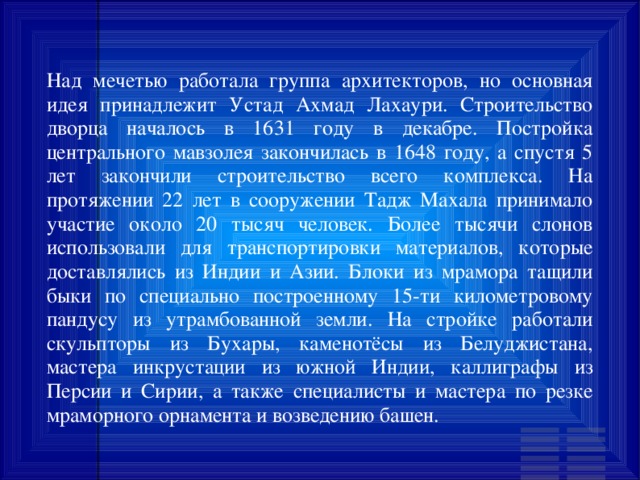 Над мечетью работала группа архитекторов, но основная идея принадлежит Устад Ахмад Лахаури. Строительство дворца началось в 1631 году в декабре. Постройка центрального мавзолея закончилась в 1648 году, а спустя 5 лет закончили строительство всего комплекса. На протяжении 22 лет в сооружении Тадж Махала принимало участие около 20 тысяч человек. Более тысячи слонов использовали для транспортировки материалов, которые доставлялись из Индии и Азии. Блоки из мрамора тащили быки по специально построенному 15-ти километровому пандусу из утрамбованной земли. На стройке работали скульпторы из Бухары, каменотёсы из Белуджистана, мастера инкрустации из южной Индии, каллиграфы из Персии и Сирии, а также специалисты и мастера по резке мраморного орнамента и возведению башен. 