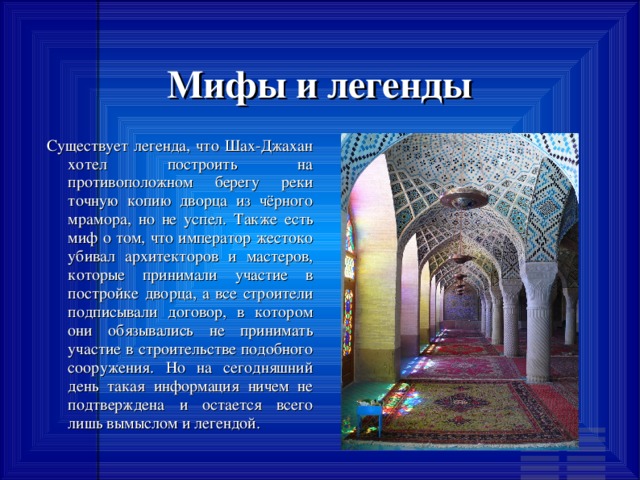 Мифы и легенды Существует легенда, что Шах-Джахан хотел построить на противоположном берегу реки точную копию дворца из чёрного мрамора, но не успел. Также есть миф о том, что император жестоко убивал архитекторов и мастеров, которые принимали участие в постройке дворца, а все строители подписывали договор, в котором они обязывались не принимать участие в строительстве подобного сооружения. Но на сегодняшний день такая информация ничем не подтверждена и остается всего лишь вымыслом и легендой. 