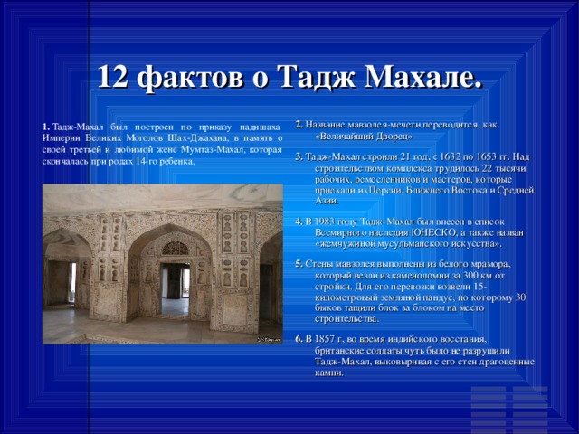 12 фактов о Тадж Махале. 2.  Название мавзолея-мечети переводится, как «Величайший Дворец» 3.  Тадж-Махал строили 21 год, с 1632 по 1653 гг. Над строительством комплекса трудилось 22 тысячи рабочих, ремесленников и мастеров, которые приехали из Персии, Ближнего Востока и Средней Азии. 4.  В 1983 году Тадж-Махал был внесен в список Всемирного наследия ЮНЕСКО, а также назван «жемчужиной мусульманского искусства». 5.  Стены мавзолея выполнены из белого мрамора, который везли из каменоломни за 300 км от стройки. Для его перевозки возвели 15-километровый земляной пандус, по которому 30 быков тащили блок за блоком на место строительства. 6.  В 1857 г, во время индийского восстания, британские солдаты чуть было не разрушили Тадж-Махал, выковыривая с его стен драгоценные камни. 1. 1.  Тадж-Махал был построен по приказу падишаха Империи Великих Моголов Шах-Джахана, в память о своей третьей и любимой жене Мумтаз-Махал, которая скончалась при родах 14-го ребенка. 