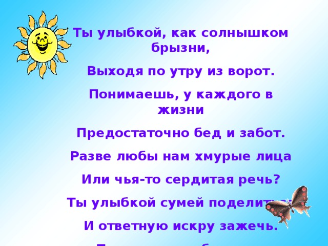 Ты улыбкой, как солнышком брызни, Выходя по утру из ворот. Понимаешь, у каждого в жизни Предостаточно бед и забот. Разве любы нам хмурые лица Или чья-то сердитая речь? Ты улыбкой сумей поделиться И ответную искру зажечь. Подарите улыбку друг другу…