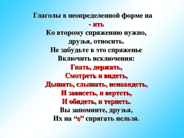 Глаголы в неопределенной форме на - ить  Ко второму спряжению нужно, друзья, относить.  Не забудьте в это спряженье  Включить исключения:  Гнать, держать,  Смотреть и видеть,  Дышать, слышать, ненавидеть,  И зависеть, и вертеть,  И обидеть, и терпеть.  Вы запомните, друзья,  Их на “е” спрягать нельзя.