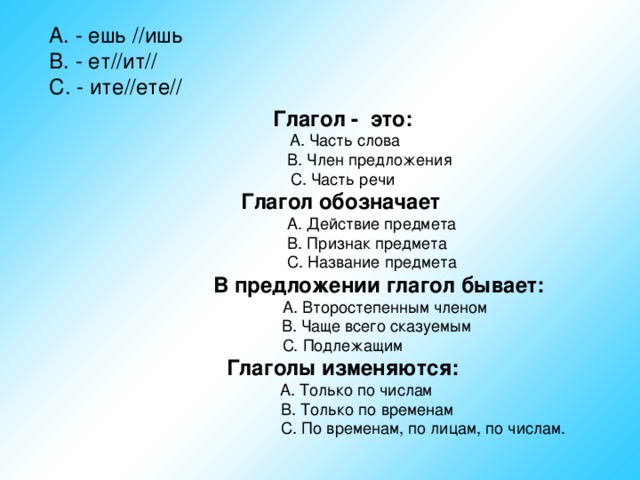 А. - ешь //ишь В. - ет//ит// С. - ите//ете// Глагол -  это: Глагол обозначает   В предложении глагол бывает:  Глаголы изменяются: