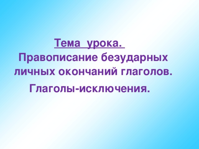 Тема урока.  Правописание безударных личных окончаний глаголов. Глаголы-исключения.