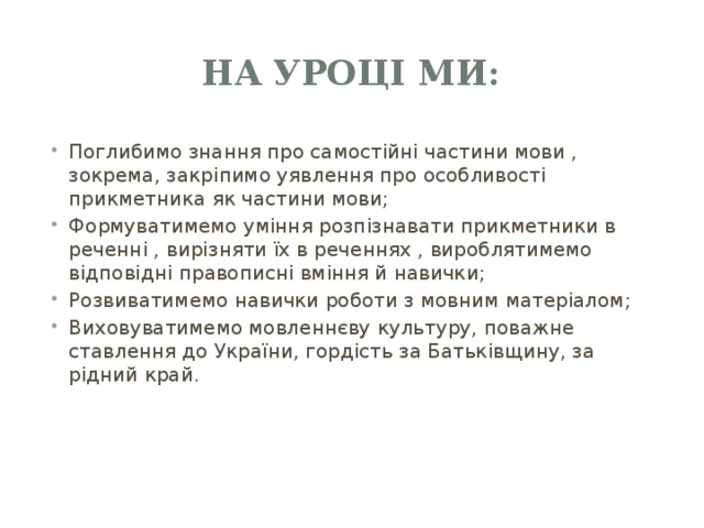 На уроці ми: Поглибимо знання про самостійні частини мови , зокрема, закріпимо уявлення про особливості прикметника як частини мови; Формуватимемо уміння розпізнавати прикметники в реченні , вирізняти їх в реченнях , вироблятимемо відповідні правописні вміння й навички; Розвиватимемо навички роботи з мовним матеріалом; Виховуватимемо мовленнєву культуру, поважне ставлення до України, гордість за Батьківщину, за рідний край. 