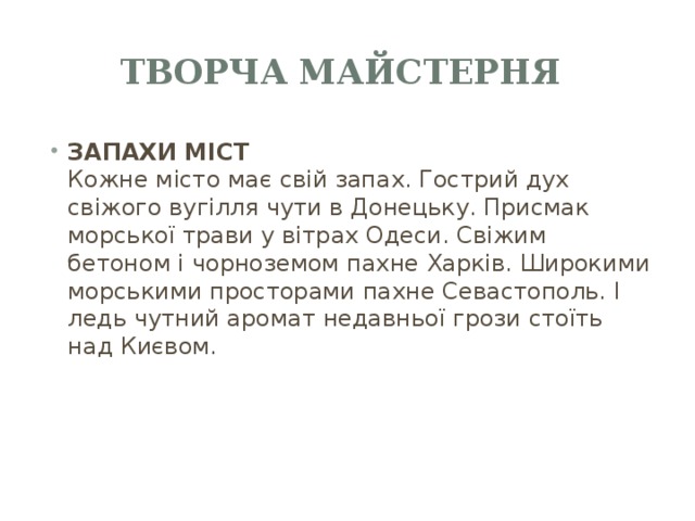 Творча майстерня ЗАПАХИ МІСТ  Кожне місто має свій запах. Гострий дух свіжого вугілля чути в Донецьку. Присмак морської трави у вітрах Одеси. Свіжим бетоном і чорноземом пахне Харків. Широкими морськими просторами пахне Севастополь. І ледь чутний аромат недавньої грози стоїть над Києвом. 