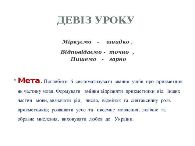 Девіз уроку Міркуємо - швидко ,  Відповідаємо - точно ,  Пишемо - гарно  Мета .  Поглибити й систематизувати знання учнів про прикметник як частину мови. Формувати вміння відрізняти прикметники від інших частин мови, визначати рід, число, відмінок та синтаксичну роль прикметників; розвивати усне та писемне мовлення, логічне та образне мислення, виховувати любов до України.   