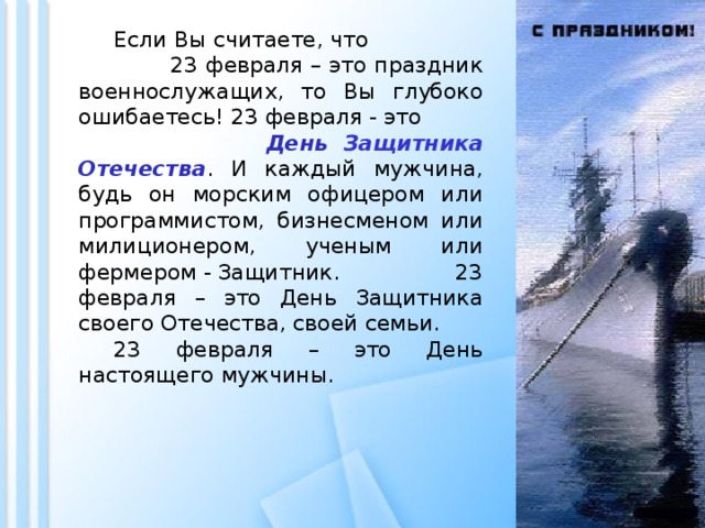 Если Вы считаете, что 23 февраля – это праздник военнослужащих, то Вы глубоко ошибаетесь! 23 февраля - это День Защитника Отечества . И каждый мужчина, будь он морским офицером или программистом, бизнесменом или милиционером, ученым или фермером - Защитник. 23 февраля – это День Защитника своего Отечества, своей семьи.  23 февраля – это День настоящего мужчины.