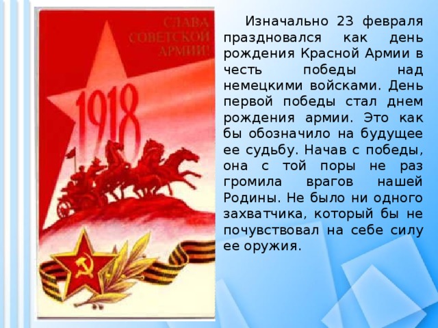 Изначально 23 февраля праздновался как день рождения Красной Армии в честь победы над немецкими войсками. День первой победы стал днем рождения армии. Это как бы обозначило на будущее ее судьбу. Начав с победы, она с той поры не раз громила врагов нашей Родины. Не было ни одного захватчика, который бы не почувствовал на себе силу ее оружия.