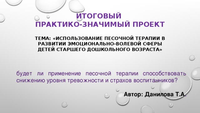 ИТОГОВЫЙ  ПРАКТИКО-ЗНАЧИМЫЙ ПРОЕКТ Тема: «Использование песочной терапии в развитии эмоционально-волевой сферы детей старшего дошкольного возраста» будет ли применение песочной терапии способствовать снижению уровня тревожности и страхов воспитанников? Автор: Данилова Т.А . 