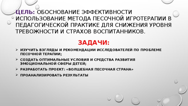 Цель: Обоснование эффективности использование метода песочной игротерапии в педагогической практике для снижения уровня тревожности и страхов воспитанников. Задачи: Изучить взгляды и рекомендации исследователей по проблеме песочной терапии; Создать оптимальные условия и средства развития эмоциональной сферы детей;  Разработать проект: «Волшебная песочная страна»  Проанализировать результаты 