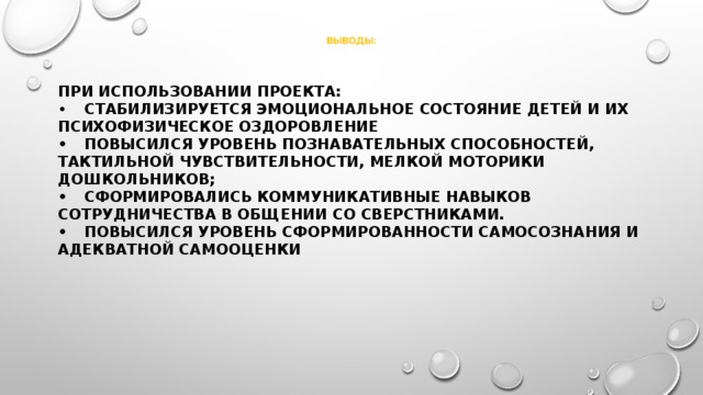   Выводы:    При использовании проекта:  •  Стабилизируется эмоциональное состояние детей и их психофизическое оздоровление  •  Повысился уровень познавательных способностей, тактильной чувствительности, мелкой моторики дошкольников;  •  Сформировались коммуникативные навыков сотрудничества в общении со сверстниками.  •  Повысился уровень сформированности самосознания и адекватной самооценки 