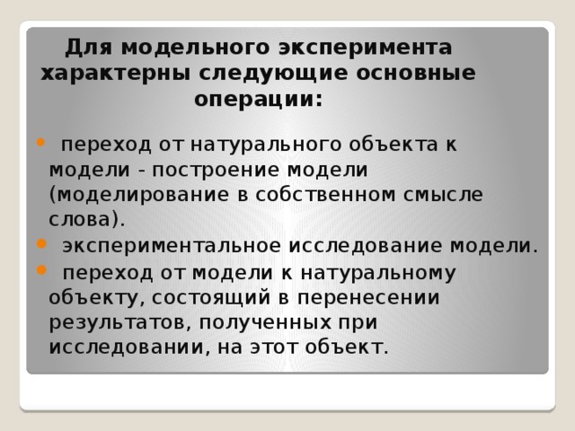 Для модельного экспеpимента хаpактеpны следующие основные операции:     пеpеход от натуpального объекта к модели - постpоение модели (моделиpование в собственном смысле слова).   экспеpиментальное исследование модели.   пеpеход от модели к натуpальному объекту, состоящий в пеpенесении pезультатов, полученных пpи исследовании, на этот объект. 