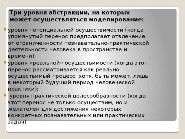 Три уровня абстракции, на которых может осуществляться моделирование: уровня потенциальной осуществимости (когда упомянутый перенос предполагает отвлечение от ограниченности познавательно-практической деятельности человека в пространстве и времени); уровня «реальной» осуществимости (когда этот перенос рассматривается как реально осуществимый процесс, хотя, быть может, лишь в некоторый будущий период человеческой практики);  уровня практической целесообразности (когда этот перенос не только осуществим, но и желателен для достижения некоторых конкретных познавательных или практических задач). 