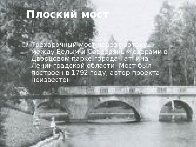 Плоский мост   Трёхарочный мост через протоку между Белым и Серебряным озёрами в Дворцовом парке города Гатчина Ленинградской области. Мост был построен в 1792 году, автор проекта неизвестен 