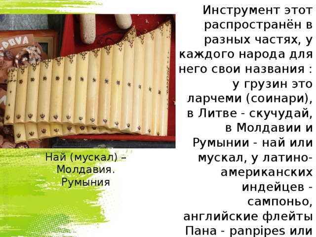 Инструмент этот распространён в разных частях, у каждого народа для него свои названия : у грузин это ларчеми (соинари), в Литве - скучудай, в Молдавии и Румынии - най или мускал, у латино-американских индейцев - сампоньо, английские флейты Пана - panpipes или pan-flute. Най (мускал) – Молдавия. Румыния