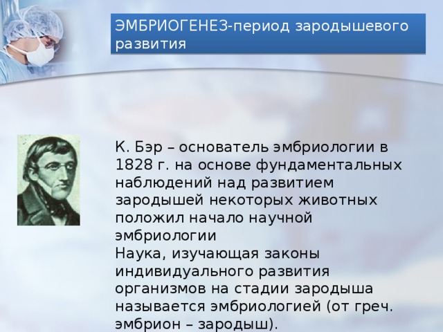 ЭМБРИОГЕНЕЗ-период зародышевого развития К. Бэр – основатель эмбриологии в 1828 г. на основе фундаментальных наблюдений над развитием зародышей некоторых животных положил начало научной эмбриологии Наука, изучающая законы индивидуального развития организмов на стадии зародыша называется эмбриологией (от греч. эмбрион – зародыш). 