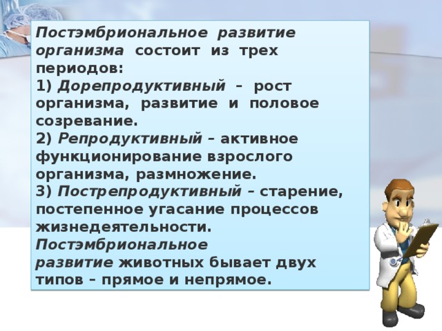 Постэмбриональное  развитие  организма   состоит  из  трех  периодов: 1)  Дорепродуктивный   –  рост  организма,  развитие  и  половое  созревание. 2)  Репродуктивный –  активное функционирование взрослого организма, размножение. 3)  Пострепродуктивный –  старение, постепенное угасание процессов жизнедеятельности. Постэмбриональное развитие  животных бывает двух типов – прямое и непрямое. 