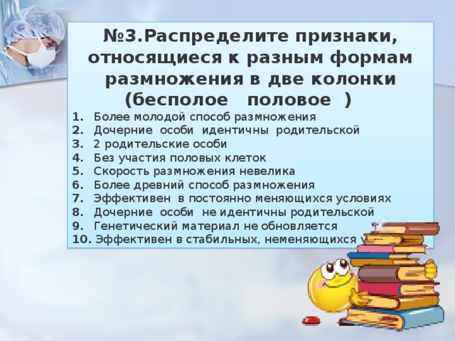 № 3.Распределите признаки, относящиеся к разным формам размножения в две колонки (бесполое половое )     1.        Более молодой способ размножения 2.        Дочерние   особи   идентичны   родительской 3.        2 родительские особи 4.        Без участия половых клеток 5.        Скорость размножения невелика 6.        Более древний способ размножения 7.        Эффективен   в постоянно меняющихся условиях 8.        Дочерние   особи   не идентичны родительской 9.        Генетический материал не обновляется 10.    Эффективен в стабильных, неменяющихся условиях 