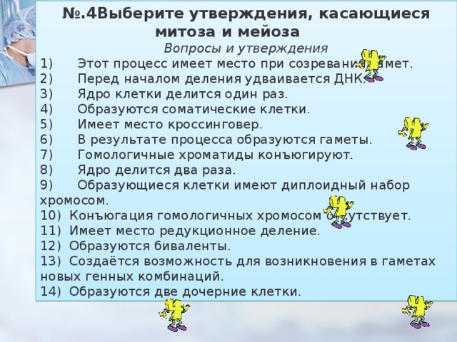 № .4Выберите утверждения, касающиеся митоза и мейоза           Вопросы и утверждения 1)        Этот процесс имеет место при созревании гамет. 2)        Перед началом деления удваивается ДНК. 3)        Ядро клетки делится один раз. 4)        Образуются соматические клетки. 5)        Имеет место кроссинговер. 6)        В результате процесса образуются гаметы. 7)        Гомологичные хроматиды конъюгируют. 8)        Ядро делится два раза. 9)        Образующиеся клетки имеют диплоидный набор хромосом. 10)    Конъюгация гомологичных хромосом отсутствует. 11)    Имеет место редукционное деление. 12)    Образуются биваленты. 13)    Создаётся возможность для возникновения в гаметах новых генных комбинаций. 14)    Образуются две дочерние клетки. 