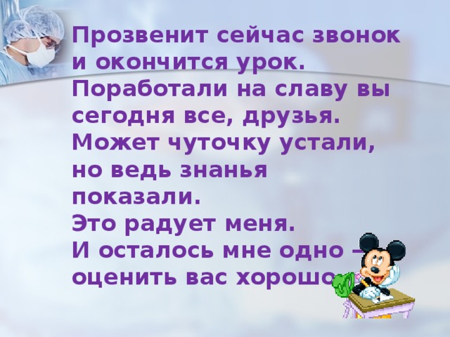 Прозвенит сейчас звонок и окончится урок. Поработали на славу вы сегодня все, друзья. Может чуточку устали, но ведь знанья показали. Это радует меня. И осталось мне одно — оценить вас хорошо. 