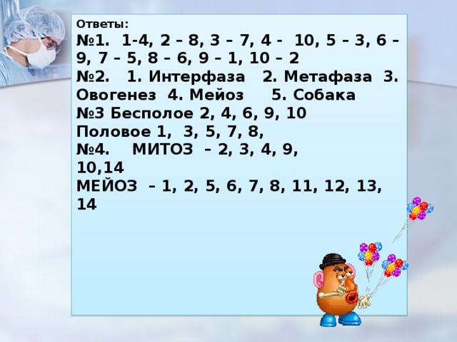 Ответы:  № 1. 1-4, 2 – 8, 3 – 7, 4 -  10, 5 – 3, 6 – 9, 7 – 5, 8 – 6, 9 – 1, 10 – 2 № 2.   1. Интерфаза   2. Метафаза  3. Овогенез  4. Мейоз     5. Собака  № 3 Бесполое 2, 4, 6, 9, 10 Половое 1,  3, 5, 7, 8, № 4.    МИТОЗ  – 2, 3, 4, 9, 10,14                                              МЕЙОЗ  – 1, 2, 5, 6, 7, 8, 11, 12, 13, 14      