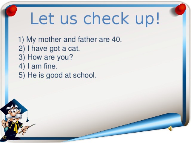 Let us check up!  1) My mother and father are 40.  2) I have got a cat.  3) How are you?  4) I am fine.  5) He is good at school. 