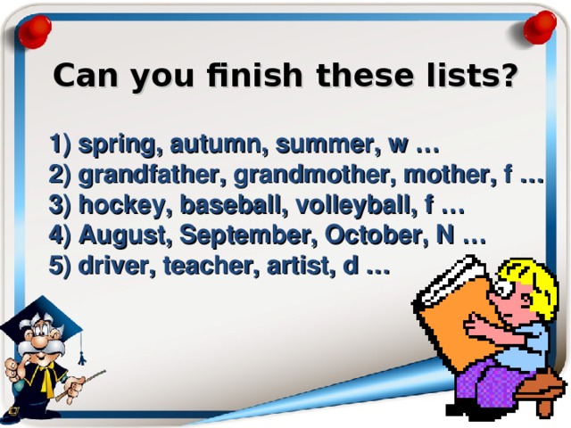    Can you finish these lists?     1) spring, autumn, summer, w …  2) grandfather, grandmother, mother, f …  3) hockey, baseball, volleyball, f …  4) August, September, October, N …  5) driver, teacher, artist, d … 