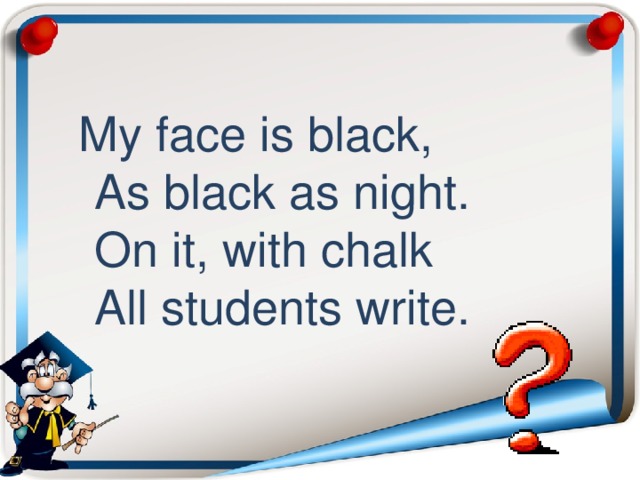  My face is black,  As black as night.  On it, with chalk  All students write. 