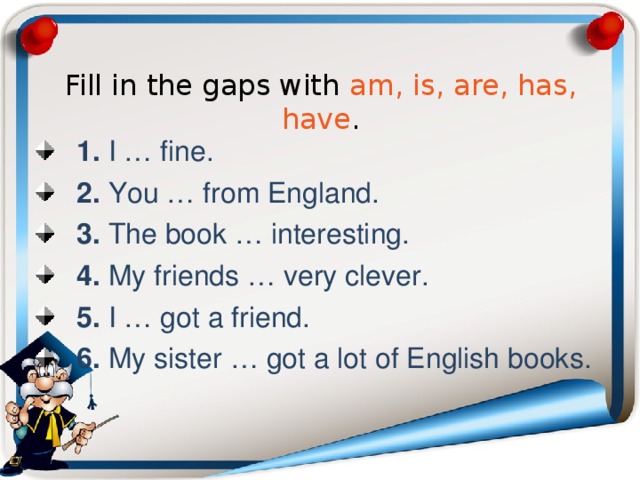 Fill in the gaps with am, is, are, has, have . 1. I … fine. 2. You … from England. 3. The book … interesting. 4. My friends … very clever. 5. I … got a friend. 6. My sister … got a lot of English books. 