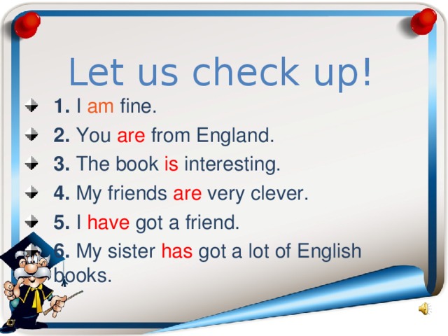 Let us check up! 1. I am  fine. 2. You are from England. 3. The book is interesting. 4. My friends are very clever. 5. I have got a friend. 6. My sister has got a lot of English books. 