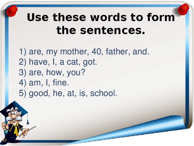 Use these words to form the sentences.     1) are, my mother, 40, father, and.  2) have, I, a cat, got.  3) are, how, you?  4) am, I, fine.  5) good, he, at, is, school. 