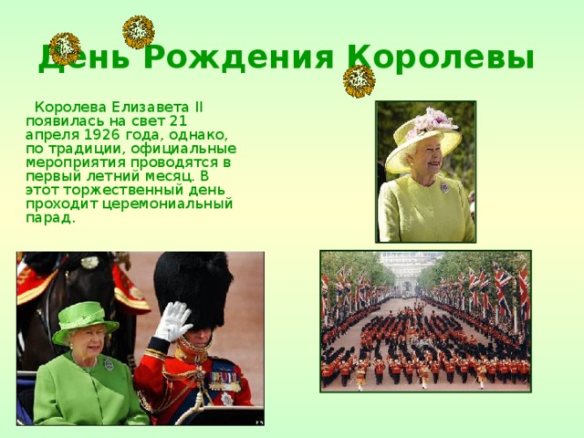День Рождения Королевы  Королева Елизавета II появилась на свет 21 апреля 1926 года, однако, по традиции, официальные мероприятия проводятся в первый летний месяц. В этот торжественный день проходит церемониальный парад. 
