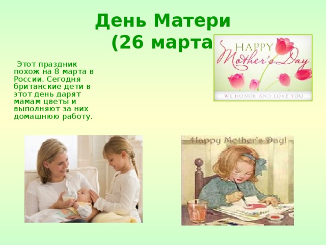День Матери  (26 марта)  Этот праздник похож на 8 марта в России. Сегодня британские дети в этот день дарят мамам цветы и выполняют за них домашнюю работу. 