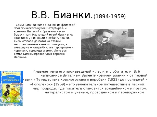 В.В. Бианки. (1894-1959)  Семья Бианки жила в одном из флигелей Зоологического музея Петербурга, и конечно, Виталий с братьями часто бывали там. Настоящий музей был и в их квартире: у них жили 4 собаки, кошки, лиса; от пола до потолка стояли многочисленные клетки с птицами, в аквариуме жили рыбки, а в террариуме – черепахи, ящерицы и змеи. Лето вся семья Бианки проводила в деревне Лебяжье.  Главная тема его произведений – лес и его обитатели. Всё написанное Виталием Валентиновичем Бианки – от первой сказки «Путешествие красноголового воробья» (1923) до последней –  «Гоголенок» (1959) – это увлекательное путешествие в лесной мир природы, где писатель становится волшебником и поэтом, натуралистом и ученым, проводником и переводчиком    