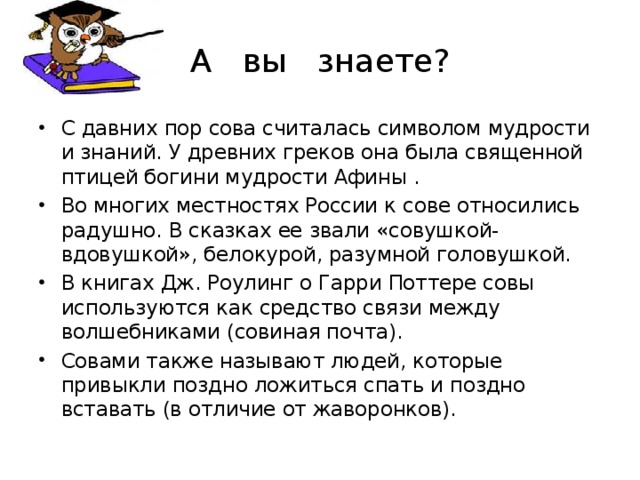 А вы знаете? С давних пор сова считалась символом мудрости и знаний. У древних греков она была священной птицей богини мудрости Афины . Во многих местностях России к сове относились радушно. В сказках ее звали «совушкой-вдовушкой», белокурой, разумной головушкой. В книгах Дж. Роулинг о Гарри Поттере совы используются как средство связи между волшебниками (совиная почта). Совами также называют людей, которые привыкли поздно ложиться спать и поздно вставать (в отличие от жаворонков).  