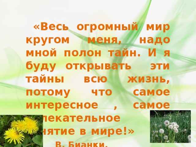  «Весь огромный мир кругом меня, надо мной полон тайн. И я буду открывать эти тайны всю жизнь, потому что самое интересное , самое увлекательное занятие в мире!»    В. Бианки. 