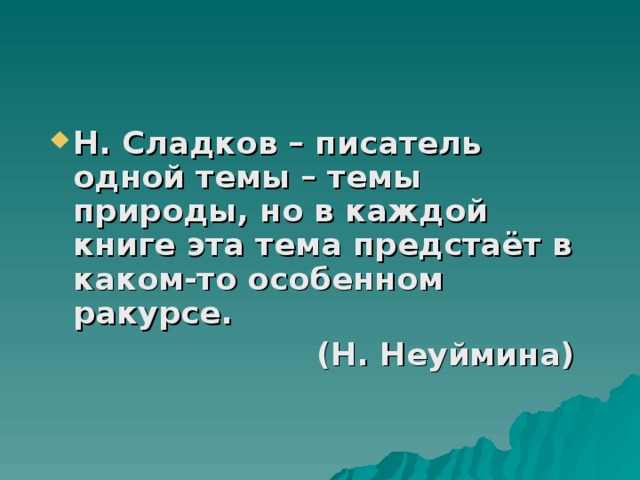 Н. Сладков – писатель одной темы – темы природы, но в каждой книге эта тема предстаёт в каком-то особенном ракурсе. (Н. Неуймина) 