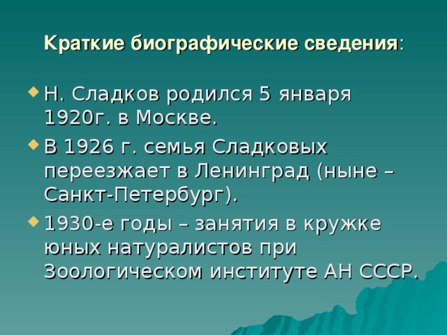 Краткие биографические сведения : Н. Сладков родился 5 января 1920г. в Москве. В 1926 г. семья Сладковых переезжает в Ленинград (ныне – Санкт-Петербург). 1930-е годы – занятия в кружке юных натуралистов при Зоологическом институте АН СССР. 